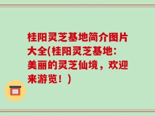 桂阳灵芝基地简介图片大全(桂阳灵芝基地：美丽的灵芝仙境，欢迎来游览！)
