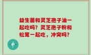 益生菌和灵芝孢子油一起吃吗？灵芝孢子粉和松茸一起吃，冲突吗？