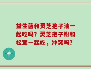 益生菌和灵芝孢子油一起吃吗？灵芝孢子粉和松茸一起吃，冲突吗？