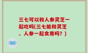 三七可以和人参灵芝一起吃吗(三七能和灵芝、人参一起食用吗？)