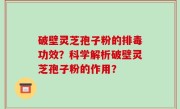 破壁灵芝孢子粉的排毒功效？科学解析破壁灵芝孢子粉的作用？