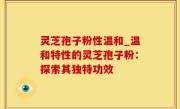 灵芝孢子粉性温和_温和特性的灵芝孢子粉：探索其独特功效