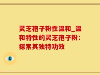 灵芝孢子粉性温和_温和特性的灵芝孢子粉：探索其独特功效