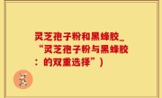 灵芝孢子粉和黑蜂胶_“灵芝孢子粉与黑蜂胶：的双重选择”)