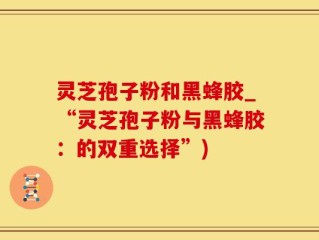 灵芝孢子粉和黑蜂胶_“灵芝孢子粉与黑蜂胶：的双重选择”)