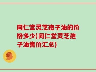 同仁堂灵芝孢子油的价格多少(同仁堂灵芝孢子油售价汇总)