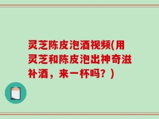 灵芝陈皮泡酒视频(用灵芝和陈皮泡出神奇滋补酒，来一杯吗？)