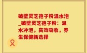 破壁灵芝孢子粉温水泡_破壁灵芝孢子粉：温水冲泡，高效吸收，养生保健新选择
