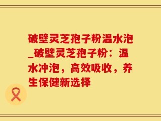 破壁灵芝孢子粉温水泡_破壁灵芝孢子粉：温水冲泡，高效吸收，养生保健新选择