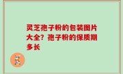 灵芝孢子粉的包装图片大全？孢子粉的保质期多长