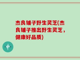 杰良铺子野生灵芝(杰良铺子推出野生灵芝，健康好品质)