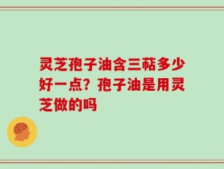 灵芝孢子油含三萜多少好一点？孢子油是用灵芝做的吗