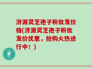 济源灵芝孢子粉批发价格(济源灵芝孢子粉批发价优惠，抢购火热进行中！)