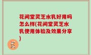 花间堂灵芝水乳好用吗怎么样(花间堂灵芝水乳使用体验及效果分享)