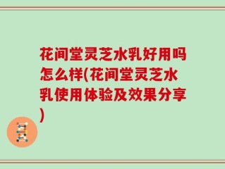 花间堂灵芝水乳好用吗怎么样(花间堂灵芝水乳使用体验及效果分享)