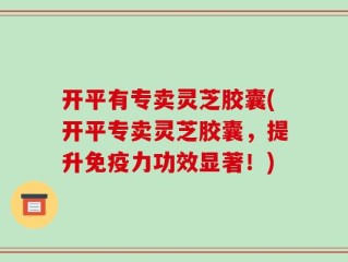 开平有专卖灵芝胶囊(开平专卖灵芝胶囊，提升免疫力功效显著！)