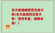 东方富硒破壁灵芝孢子粉(东方富硒灵芝孢子粉：营养丰富，健康必备！)