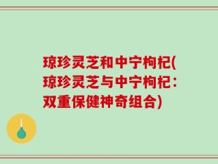 琼珍灵芝和中宁枸杞(琼珍灵芝与中宁枸杞：双重保健神奇组合)