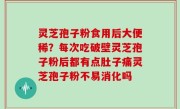 灵芝孢子粉食用后大便稀？每次吃破壁灵芝孢子粉后都有点肚子痛灵芝孢子粉不易消化吗