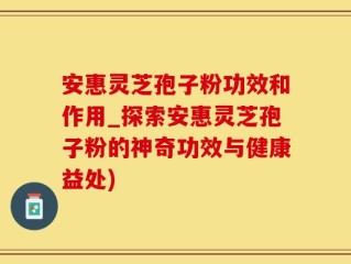 安惠灵芝孢子粉功效和作用_探索安惠灵芝孢子粉的神奇功效与健康益处)