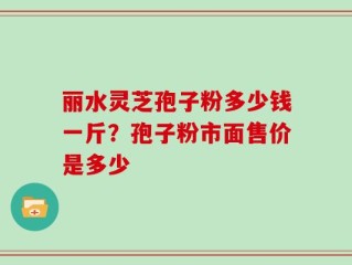 丽水灵芝孢子粉多少钱一斤？孢子粉市面售价是多少