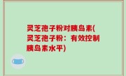 灵芝孢子粉对胰岛素(灵芝孢子粉：有效控制胰岛素水平)