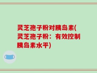 灵芝孢子粉对胰岛素(灵芝孢子粉：有效控制胰岛素水平)