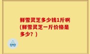 鲜雪灵芝多少钱1斤啊(鲜雪灵芝一斤价格是多少？)