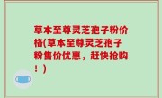 草本至尊灵芝孢子粉价格(草本至尊灵芝孢子粉售价优惠，赶快抢购！)