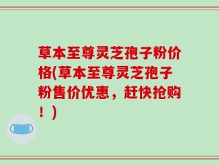 草本至尊灵芝孢子粉价格(草本至尊灵芝孢子粉售价优惠，赶快抢购！)