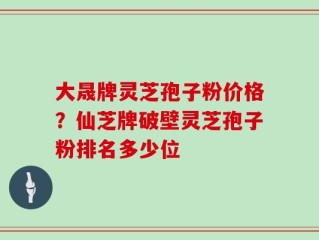 大晟牌灵芝孢子粉价格？仙芝牌破壁灵芝孢子粉排名多少位