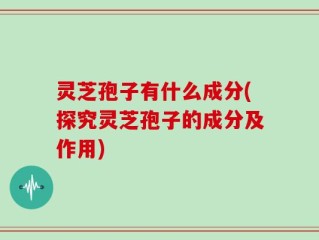 灵芝孢子有什么成分(探究灵芝孢子的成分及作用)