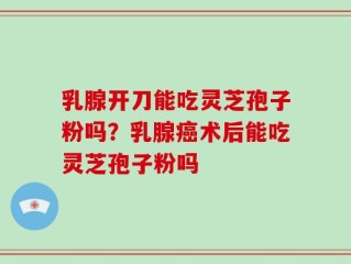 乳腺开刀能吃灵芝孢子粉吗？乳腺癌术后能吃灵芝孢子粉吗