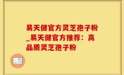 易天健官方灵芝孢子粉_易天健官方推荐：高品质灵芝孢子粉