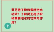 灵芝孢子粉和黄精泡水功效？了解灵芝孢子粉和黄精泡水的功效与作用？