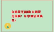 白银灵芝面膜(白银灵芝面膜：补水滋润又美白)