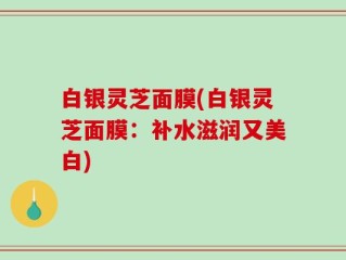 白银灵芝面膜(白银灵芝面膜：补水滋润又美白)