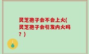 灵芝孢子会不会上火(灵芝孢子会引发内火吗？)