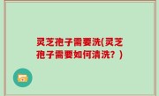 灵芝孢子需要洗(灵芝孢子需要如何清洗？)