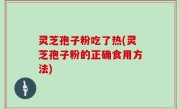 灵芝孢子粉吃了热(灵芝孢子粉的正确食用方法)