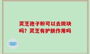 灵芝孢子粉可以去斑块吗？灵芝有护肤作用吗
