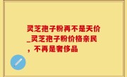 灵芝孢子粉再不是天价_灵芝孢子粉价格亲民，不再是奢侈品