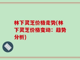 林下灵芝价格走势(林下灵芝价格变动：趋势分析)