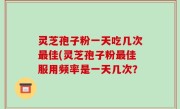 灵芝孢子粉一天吃几次最佳(灵芝孢子粉最佳服用频率是一天几次？