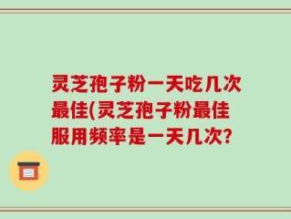 灵芝孢子粉一天吃几次最佳(灵芝孢子粉最佳服用频率是一天几次？