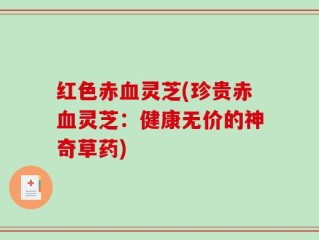 红色赤血灵芝(珍贵赤血灵芝：健康无价的神奇草药)