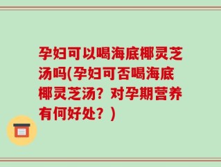 孕妇可以喝海底椰灵芝汤吗(孕妇可否喝海底椰灵芝汤？对孕期营养有何好处？)