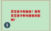 灵芝孢子粉肤色？探究灵芝孢子粉对肤色的影响？