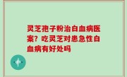 灵芝孢子粉治白血病医案？吃灵芝对患急性白血病有好处吗