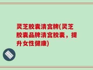 灵芝胶囊清宫牌(灵芝胶囊品牌清宫胶囊，提升女性健康)